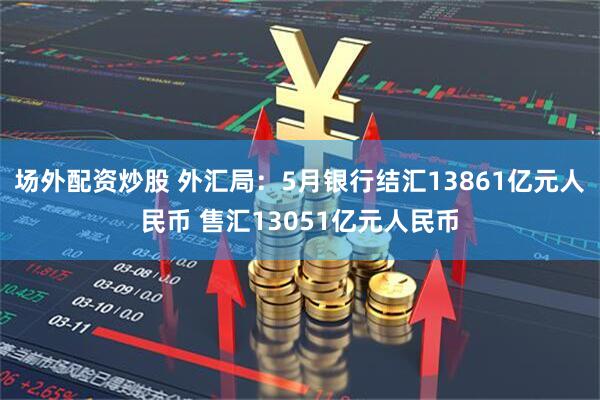 场外配资炒股 外汇局：5月银行结汇13861亿元人民币 售汇13051亿元人民币