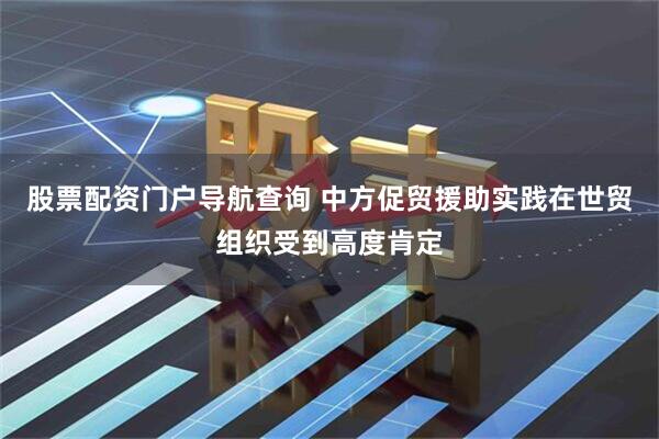 股票配资门户导航查询 中方促贸援助实践在世贸组织受到高度肯定