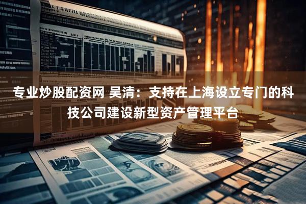 专业炒股配资网 吴清：支持在上海设立专门的科技公司建设新型资产管理平台
