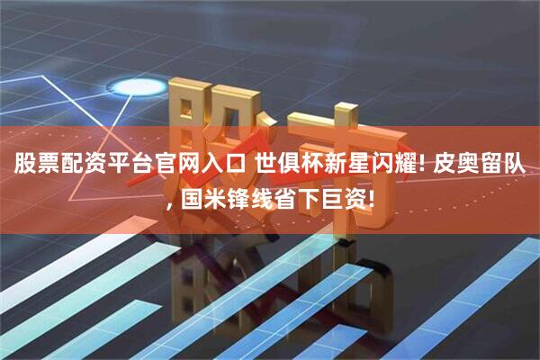 股票配资平台官网入口 世俱杯新星闪耀! 皮奥留队, 国米锋线省下巨资!