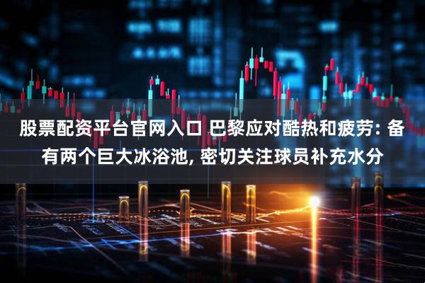 股票配资平台官网入口 巴黎应对酷热和疲劳: 备有两个巨大冰浴池, 密切关注球员补充水分