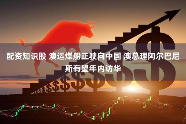 配资知识股 澳运煤船正驶向中国 澳总理阿尔巴尼斯有望年内访华
