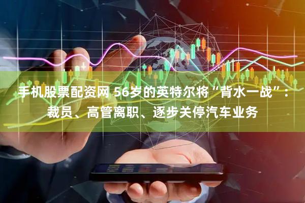 手机股票配资网 56岁的英特尔将“背水一战”：裁员、高管离职、逐步关停汽车业务
