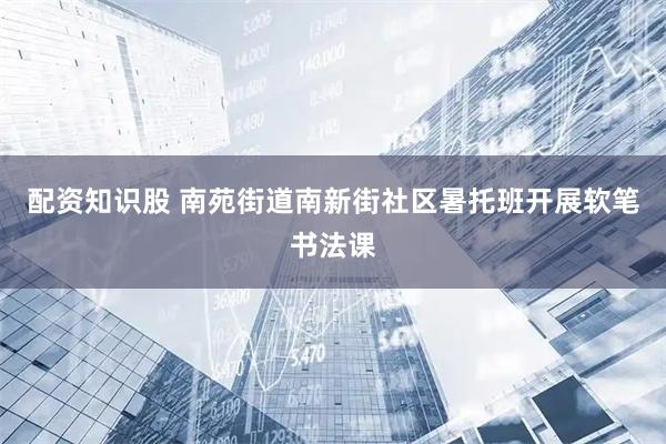 配资知识股 南苑街道南新街社区暑托班开展软笔书法课