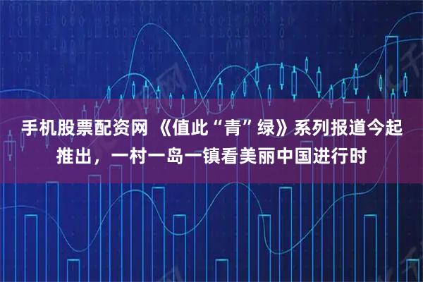 手机股票配资网 《值此“青”绿》系列报道今起推出，一村一岛一镇看美丽中国进行时