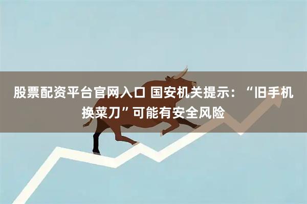 股票配资平台官网入口 国安机关提示：“旧手机换菜刀”可能有安全风险
