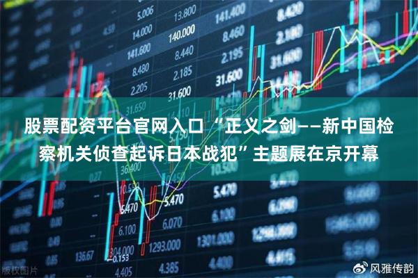 股票配资平台官网入口 “正义之剑——新中国检察机关侦查起诉日本战犯”主题展在京开幕