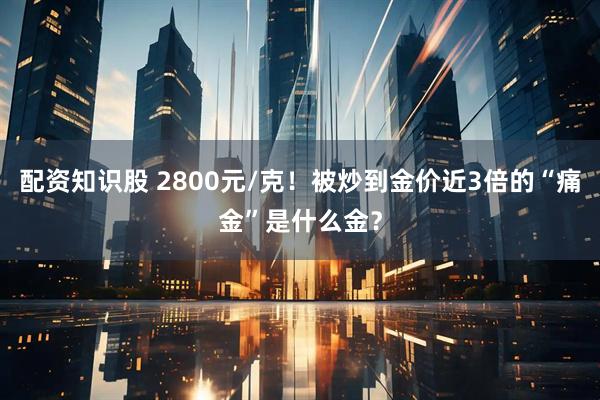 配资知识股 2800元/克！被炒到金价近3倍的“痛金”是什么金？