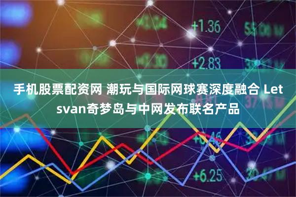 手机股票配资网 潮玩与国际网球赛深度融合 Letsvan奇梦岛与中网发布联名产品