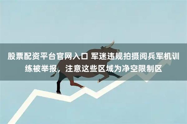 股票配资平台官网入口 军迷违规拍摄阅兵军机训练被举报，注意这些区域为净空限制区