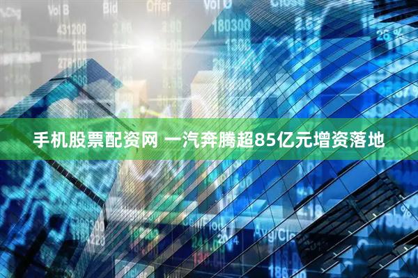 手机股票配资网 一汽奔腾超85亿元增资落地