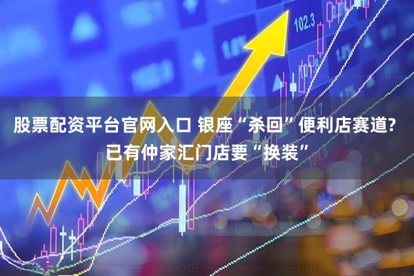 股票配资平台官网入口 银座“杀回”便利店赛道? 已有仲家汇门店要“换装”