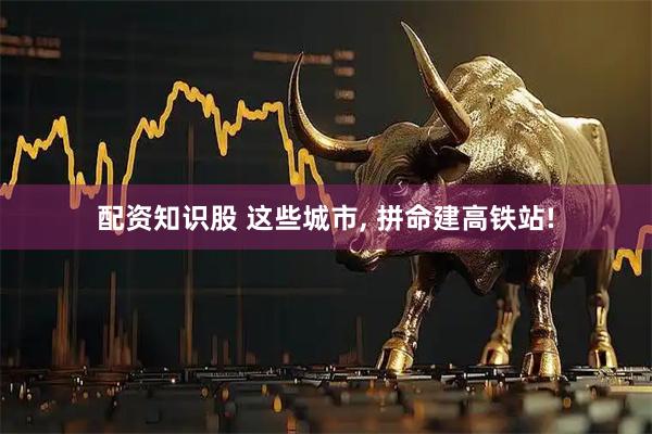 配资知识股 这些城市, 拼命建高铁站!