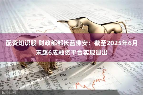 配资知识股 财政部部长蓝佛安：截至2025年6月末超6成融资平台实现退出
