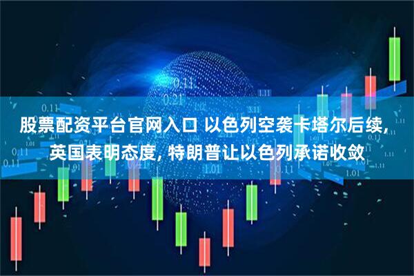 股票配资平台官网入口 以色列空袭卡塔尔后续, 英国表明态度, 特朗普让以色列承诺收敛