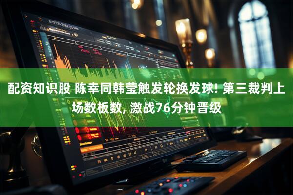 配资知识股 陈幸同韩莹触发轮换发球! 第三裁判上场数板数, 激战76分钟晋级