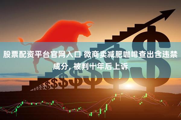 股票配资平台官网入口 微商卖减肥咖啡查出含违禁成分, 被判十年后上诉