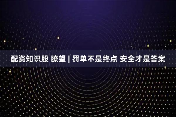 配资知识股 瞭望 | 罚单不是终点 安全才是答案