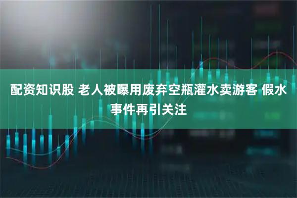 配资知识股 老人被曝用废弃空瓶灌水卖游客 假水事件再引关注
