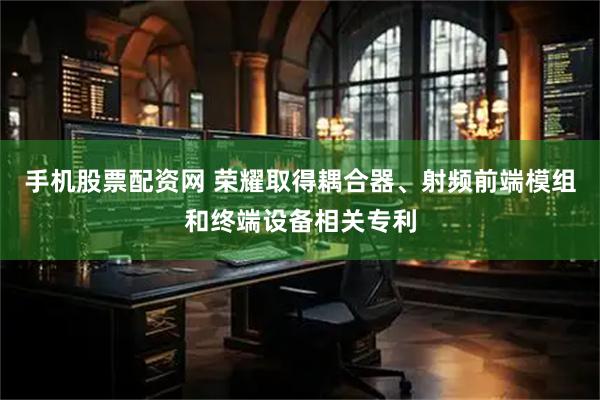 手机股票配资网 荣耀取得耦合器、射频前端模组和终端设备相关专利