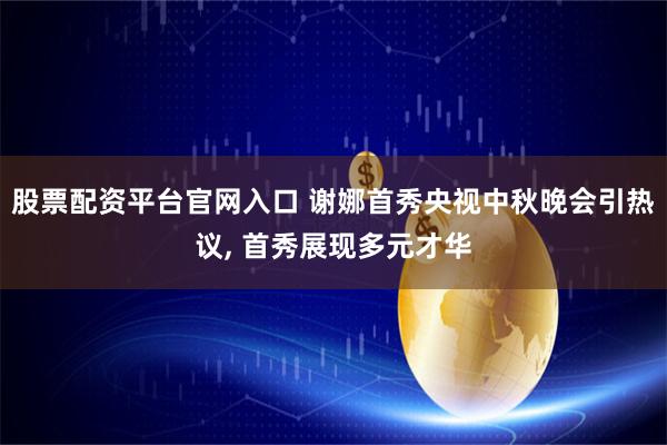 股票配资平台官网入口 谢娜首秀央视中秋晚会引热议, 首秀展现多元才华