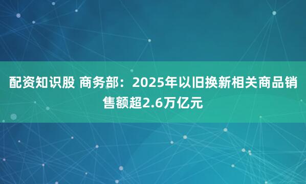 配资知识股 商务部:2025年以旧换新相关商品销售额超2.6万亿元