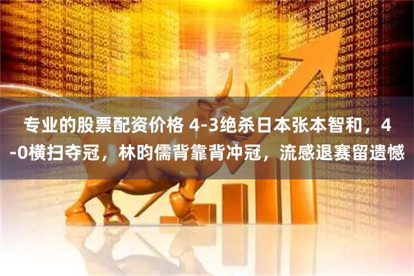 专业的股票配资价格 4-3绝杀日本张本智和，4-0横扫夺冠，林昀儒背靠背冲冠，流感退赛留遗憾