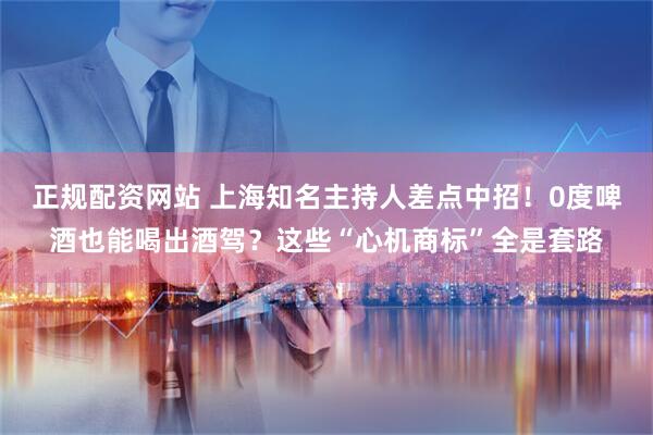 正规配资网站 上海知名主持人差点中招!0度啤酒也能喝出酒驾?这些“心机商标”全是套路