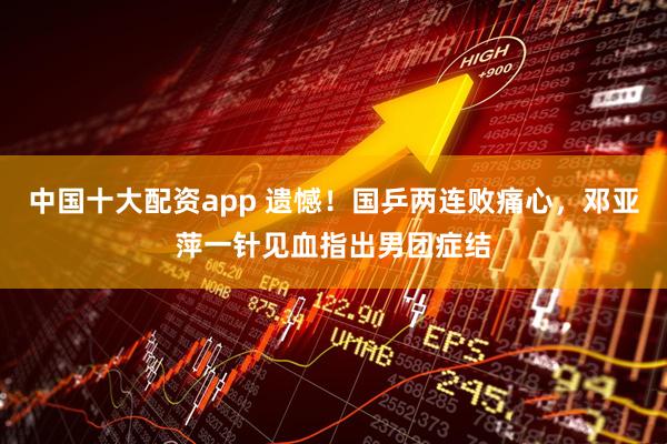 中国十大配资app 遗憾!国乒两连败痛心,邓亚萍一针见血指出男团症结