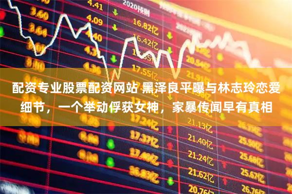 配资专业股票配资网站 黑泽良平曝与林志玲恋爱细节,一个举动俘获女神,家暴传闻早有真相