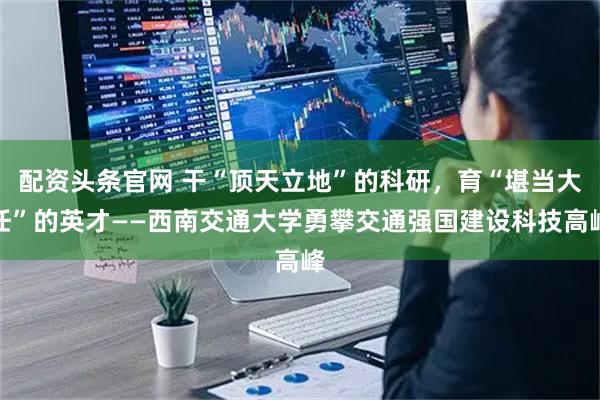 配资头条官网 干“顶天立地”的科研,育“堪当大任”的英才——西南交通大学勇攀交通强国建设科技高峰