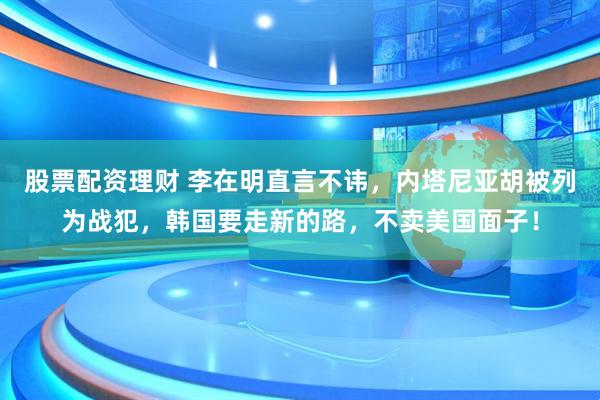 股票配资理财 李在明直言不讳,内塔尼亚胡被列为战犯,韩国要走新的路,不卖美国面子!