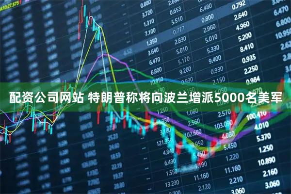 配资公司网站 特朗普称将向波兰增派5000名美军