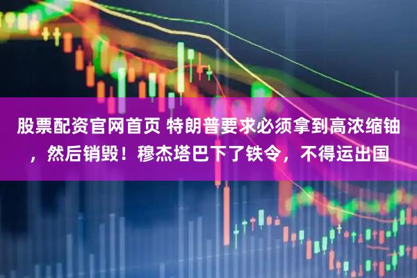 股票配资官网首页 特朗普要求必须拿到高浓缩铀,然后销毁!穆杰塔巴下了铁令,不得运出国