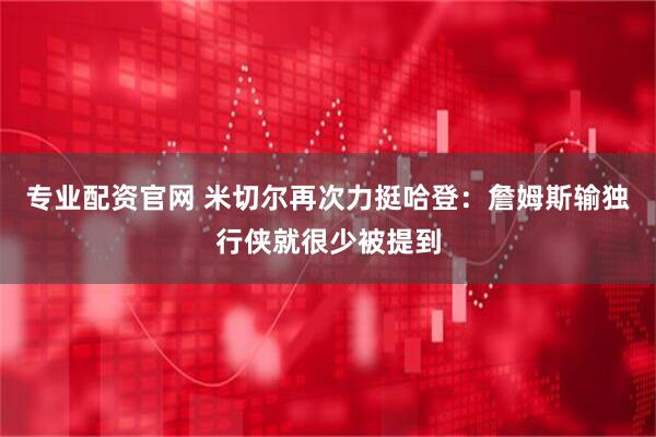 专业配资官网 米切尔再次力挺哈登:詹姆斯输独行侠就很少被提到
