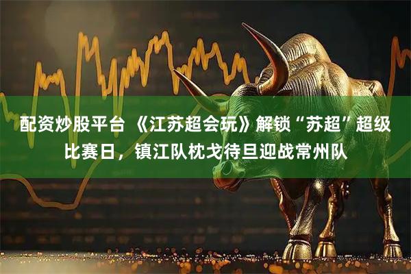 配资炒股平台 《江苏超会玩》解锁“苏超”超级比赛日,镇江队枕戈待旦迎战常州队