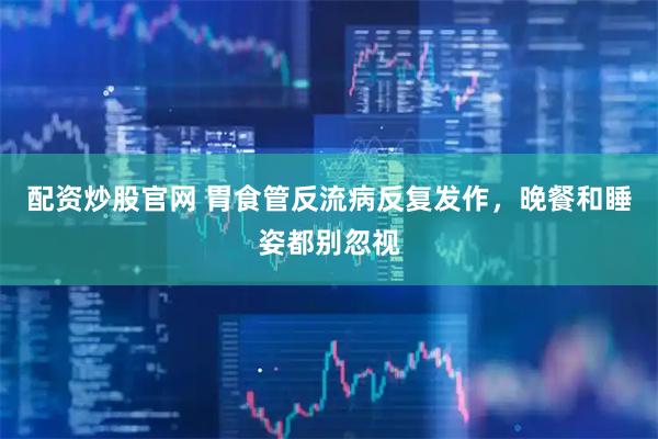 配资炒股官网 胃食管反流病反复发作,晚餐和睡姿都别忽视