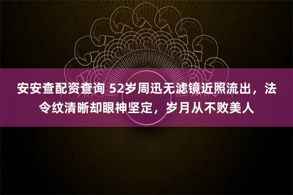 安安查配资查询 52岁周迅无滤镜近照流出,法令纹清晰却眼神坚定,岁月从不败美人