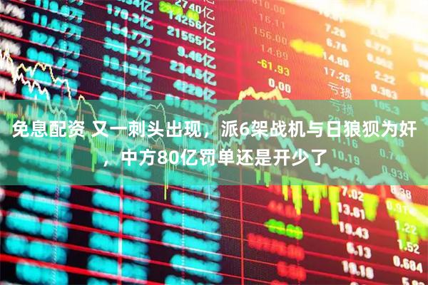 免息配资 又一刺头出现,派6架战机与日狼狈为奸,中方80亿罚单还是开少了